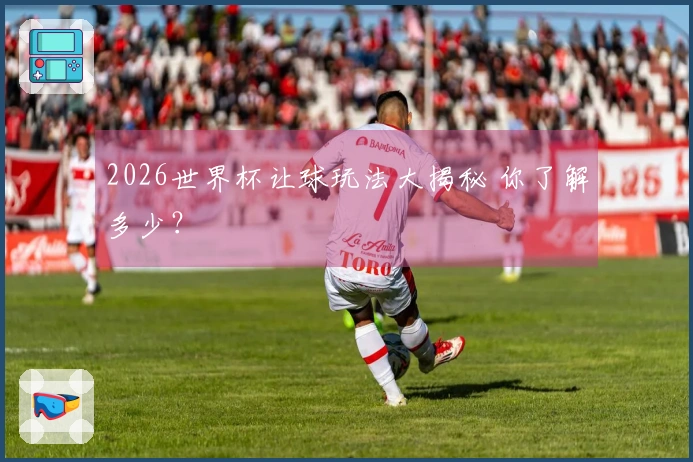 2026世界杯让球玩法大揭秘 你了解多少？